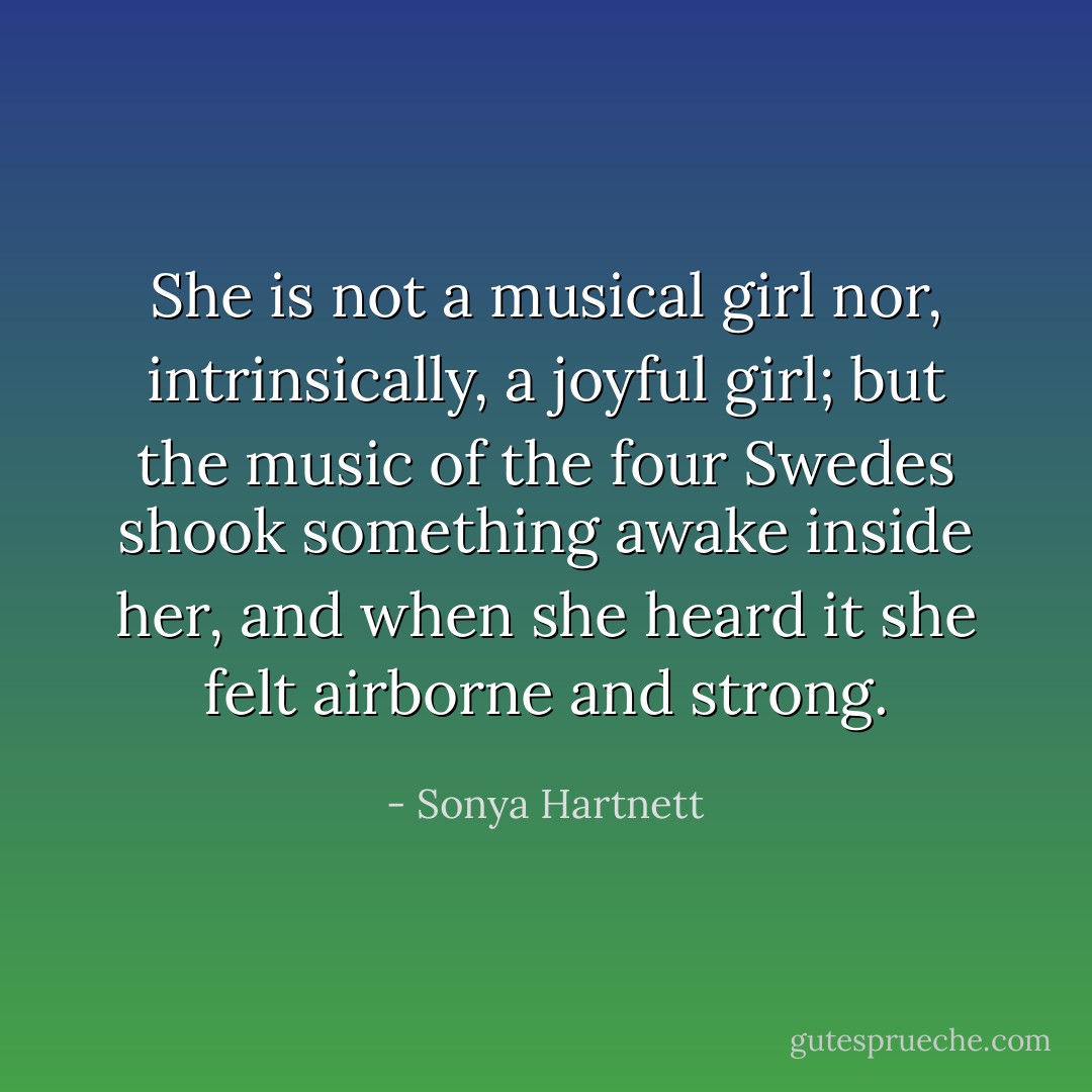 She is not a musical girl nor, intrinsically, a joyful girl; but the music of the four Swedes shook something awake inside her, and when she heard it she felt airborne and strong. - Sonya Hartnett