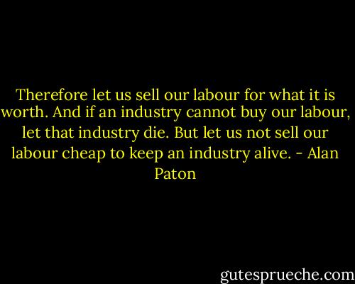 Therefore let us sell our labour for what it is worth. And if an industry cannot buy our labour, let that industry die. But let us not sell our labour cheap to keep an industry alive. - Alan Paton