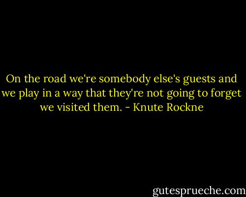 On the road we're somebody else's guests and we play in a way that they're<br />not going to forget we visited them. - Knute Rockne
