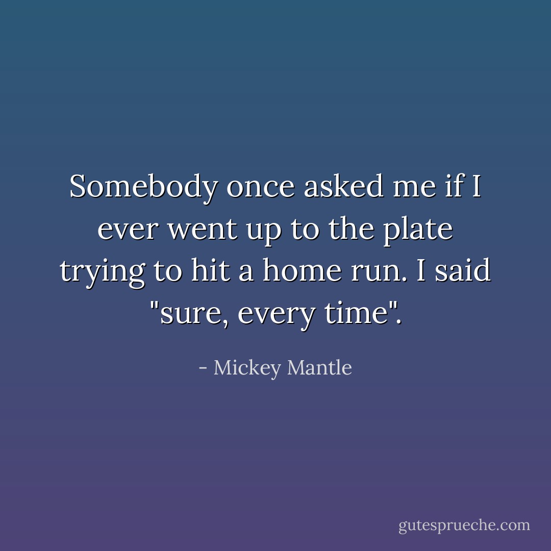 Somebody once asked me if I ever went up to the plate trying to hit a home run. I said "sure, every time". - Mickey Mantle
