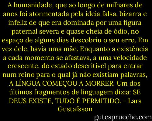 A humanidade, que ao longo de milhares de anos foi atormentada pela ideia falsa, bizarra e infeliz de que era dominada por uma figura paternal severa e quase cheia de ódio, no espaço de alguns dias descobriu o seu erro.<br />Em vez dele, havia uma mãe.<br />Enquanto a existência a cada momento se afastava, a uma velocidade crescente, do estado descritível para entrar num reino para o qual já não existiam palavras, A LÍNGUA COMEÇOU A MORRER.<br />Um dos últimos fragmentos de linguagem dizia:<br />SE DEUS EXISTE, TUDO É PERMITIDO. - Lars Gustafsson