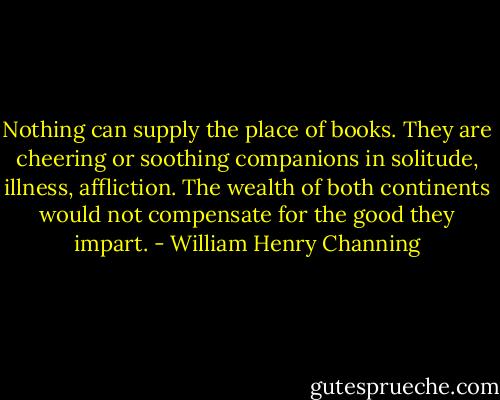 Nothing can supply the place of books. They are cheering or soothing companions in solitude, illness, affliction. The wealth of both continents would not compensate for the good they impart. - William Henry Channing