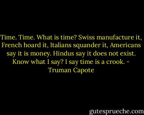 Time. Time. What is time? Swiss manufacture it, French hoard it, Italians squander it, Americans say it is money. Hindus say it does not exist. Know what I say? I say time is a crook. - Truman Capote