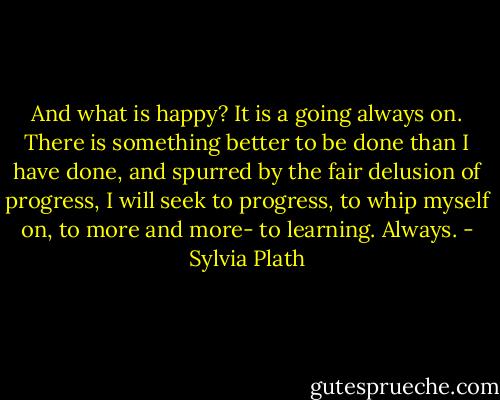 And what is happy? It is a going always on. There is something better to be done than I have done, and spurred by the fair delusion of progress, I will seek to progress, to whip myself on, to more and more- to learning. Always. - Sylvia Plath