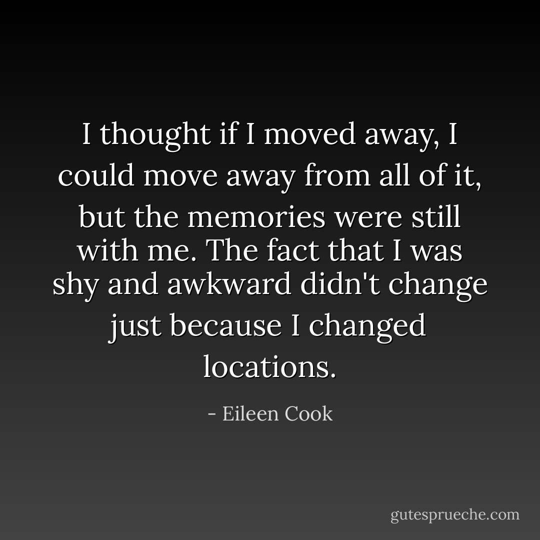 I thought if I moved away, I could move away from all of it, but the memories were still with me. The fact that I was shy and awkward didn't change just because I changed locations. - Eileen Cook