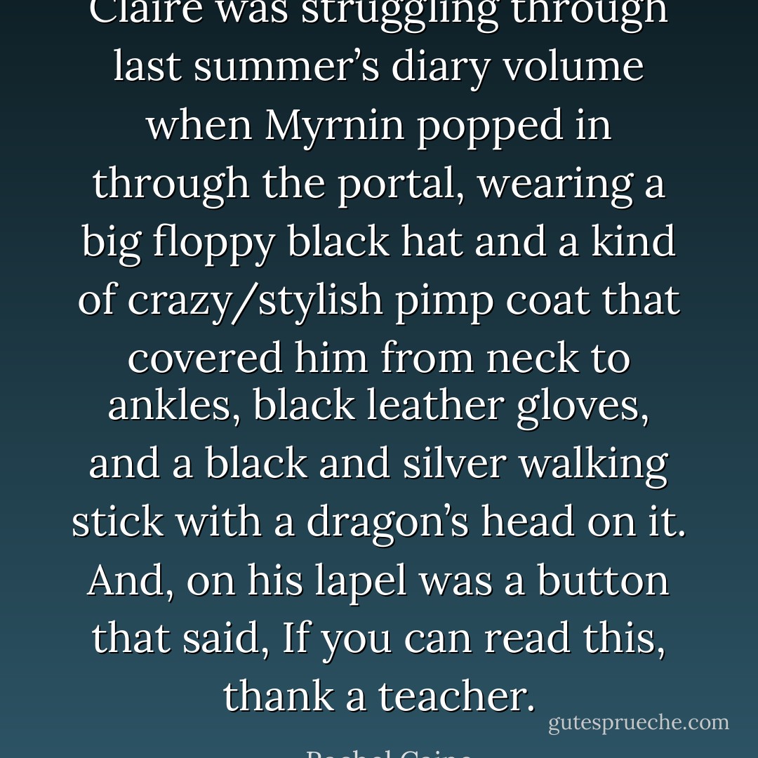 Claire was struggling through last summer’s diary volume when Myrnin popped in through the portal, wearing a big floppy black hat and a kind of crazy/stylish pimp coat that covered him from neck to ankles, black leather gloves, and a black and silver walking stick with a dragon’s head on it. And, on his lapel was a button that said, If you can read this, thank a teacher. - Rachel Caine