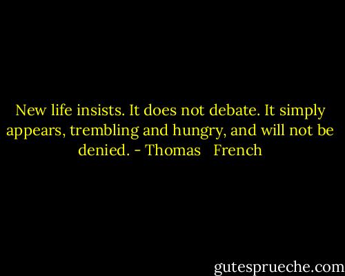 New life insists. It does not debate. It simply appears, trembling and hungry, and will not be denied. - Thomas   French
