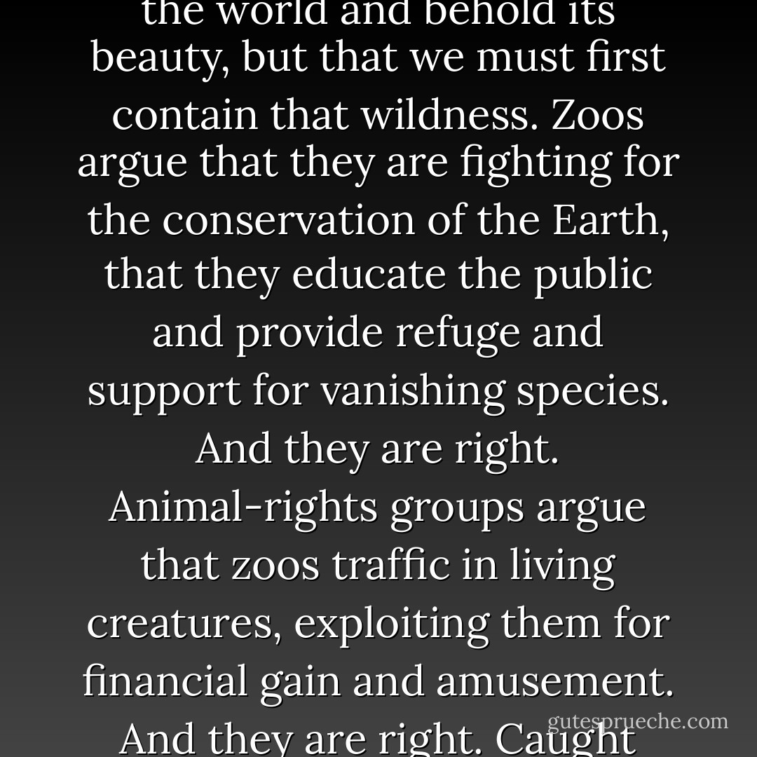 All zoos, even the most enlightened, are built upon the idea both beguiling and repellent—the notion that we can seek out the wildness of the world and behold its beauty, but that we must first contain that wildness. Zoos argue that they are fighting for the conservation of the Earth, that they educate the public and provide refuge and support for vanishing species. And they are right. Animal-rights groups argue that zoos traffic in living creatures, exploiting them for financial gain and amusement. And they are right. Caught inside this contradiction are the animals themselves, and the humans charged with their well-being. - Thomas   French