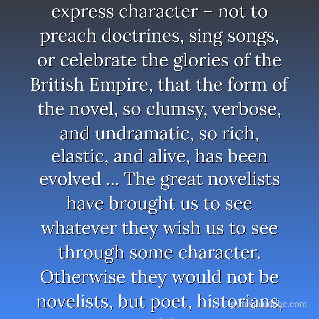 I believe that all novels, ... deal with character, and that it is to express character – not to preach doctrines, sing songs, or celebrate the glories of the British Empire, that the form of the novel, so clumsy, verbose, and undramatic, so rich, elastic, and alive, has been evolved ... The great novelists have brought us to see whatever they wish us to see through some character. Otherwise they would not be novelists, but poet, historians, or pamphleteers. - Ursula K. Le Guin