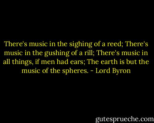 There's music in the sighing of a reed;<br />There's music in the gushing of a rill;<br />There's music in all things, if men had ears;<br />The earth is but the music of the spheres. - Lord Byron
