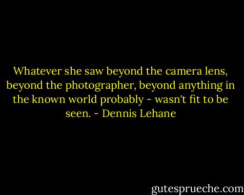 Whatever she saw beyond the camera lens, beyond the photographer, beyond anything in the known world probably - wasn't fit to be seen. - Dennis Lehane
