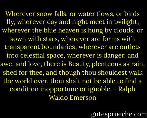 Wherever snow falls, or water flows, or birds fly, wherever day and night meet in twilight, wherever the blue heaven is hung by clouds, or sown with stars, wherever are forms with transparent boundaries, wherever are outlets into celestial space, wherever is danger, and awe, and love, there is Beauty, plenteous as rain, shed for thee, and though thou shouldest walk the world over, thou shalt not be able to find a condition inopportune or ignoble. - Ralph Waldo Emerson