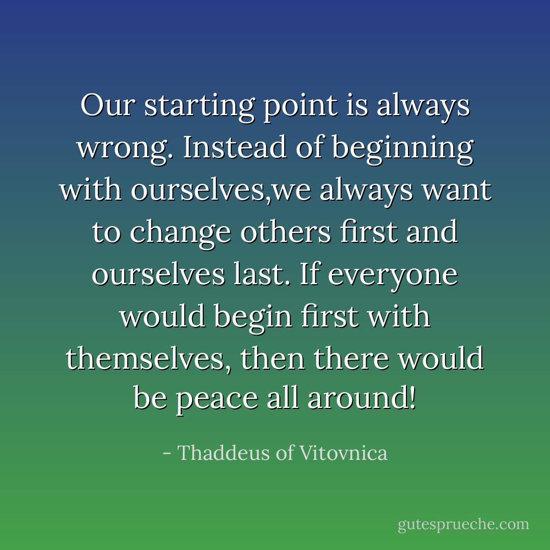 Our starting point is always wrong. Instead of beginning with ourselves,we always want to change others first and ourselves last. If everyone would begin first with themselves, then there would be peace all around! - Thaddeus of Vitovnica