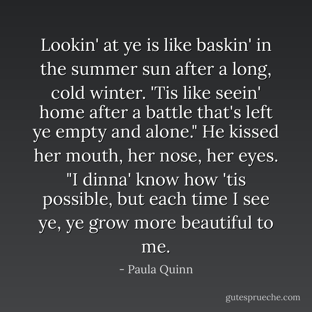 Lookin' at ye is like baskin' in the summer sun after a long, cold winter. 'Tis like seein' home after a battle that's left ye empty and alone." He kissed her mouth, her nose, her eyes. "I dinna' know how 'tis possible, but each time I see ye, ye grow more beautiful to me. - Paula Quinn