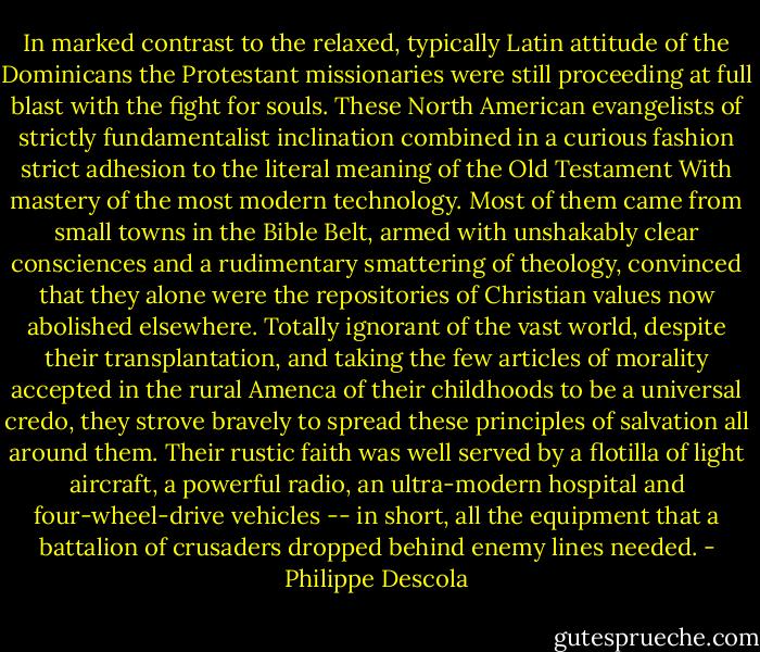 In marked contrast to the relaxed, typically Latin attitude of the Dominicans the Protestant missionaries were still proceeding at full blast with the fight for souls. These North American evangelists of strictly fundamentalist inclination combined in a curious fashion strict adhesion to the literal meaning of the Old Testament With mastery of the most modern technology. Most of them came from small towns in the Bible Belt, armed with unshakably clear consciences and a rudimentary smattering of theology, convinced that they alone were the repositories of Christian values now abolished elsewhere. Totally ignorant of the vast world, despite their transplantation, and taking the few articles of morality accepted in the rural Amenca of their childhoods to be a universal credo, they strove bravely to spread these principles of salvation all around them.<br />Their rustic faith was well served by a flotilla of light aircraft, a powerful radio, an ultra-modern hospital and four-wheel-drive vehicles -- in short, all the equipment that a battalion of crusaders dropped behind enemy lines needed. - Philippe Descola