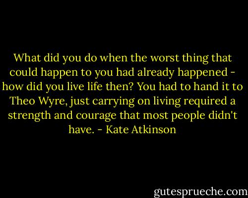 What did you do when the worst thing that could happen to you had already happened - how did you live life then? You had to hand it to Theo Wyre, just carrying on living required a strength and courage that most people didn't have. - Kate Atkinson