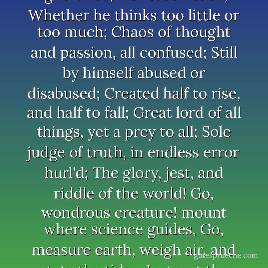 Know then thyself, presume not God to scan,<br />The proper study of mankind is Man.<br />Placed on this isthmus of a middle state,<br />A being darkly wise and rudely great:<br />With too much knowledge for the Sceptic side,<br />With too much weakness for the Stoic's pride,<br />He hangs between, in doubt to act or rest;<br />In doubt to deem himself a God or Beast;<br />In doubt his mind or body to prefer;<br />Born but to die, and reas'ning but to err;<br />Alike in ignorance, his reason such,<br />Whether he thinks too little or too much;<br />Chaos of thought and passion, all confused;<br />Still by himself abused or disabused;<br />Created half to rise, and half to fall;<br />Great lord of all things, yet a prey to all;<br />Sole judge of truth, in endless error hurl'd;<br />The glory, jest, and riddle of the world!<br />Go, wondrous creature! mount where science guides,<br />Go, measure earth, weigh air, and state the tides;<br />Instruct the planets in what orbs to run,<br />Correct old time, and regulate the sun;<br />Go, soar with Plato to th’ empyreal sphere,<br />To the first good, first perfect, and first fair;<br />Or tread the mazy round his followers trod,<br />And quitting sense call imitating God;<br />As Eastern priests in giddy circles run,<br />And turn their heads to imitate the sun.<br />Go, teach Eternal Wisdom how to rule—<br />Then drop into thyself, and be a fool! - Alexander Pope
