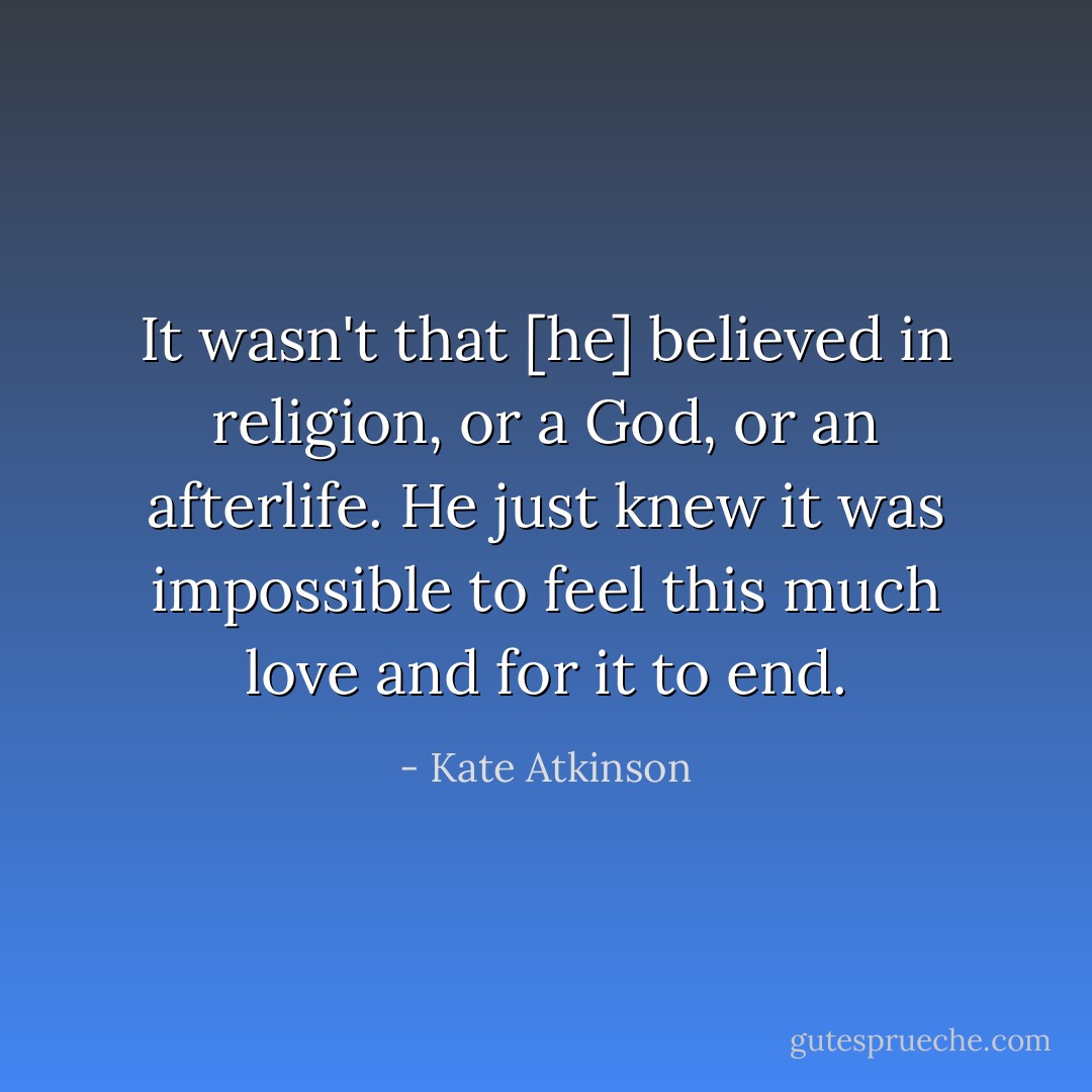 It wasn't that [he] believed in religion, or a God, or an afterlife. He just knew it was impossible to feel this much love and for it to end. - Kate Atkinson