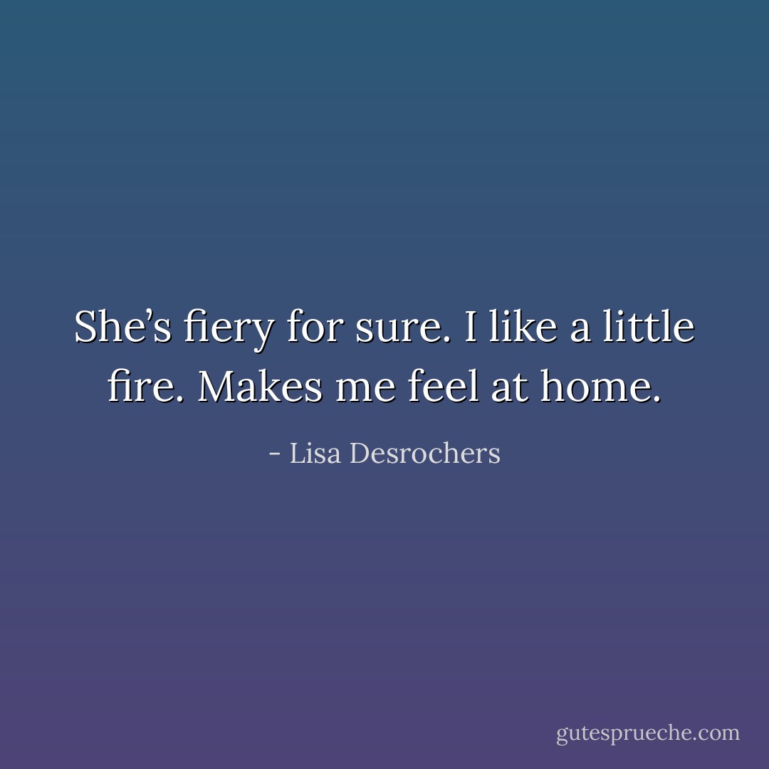 She’s fiery for sure. I like a little fire. Makes me feel at home. - Lisa Desrochers