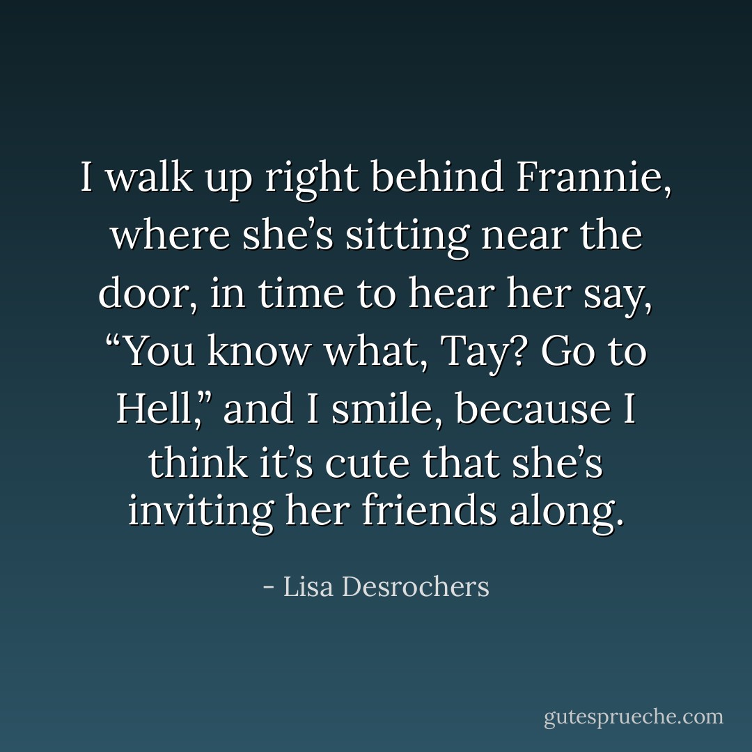 I walk up right behind Frannie, where she’s sitting near the door, in time to hear her say, “You know what, Tay? Go to Hell,” and I smile, because I think it’s cute that she’s inviting her friends along. - Lisa Desrochers