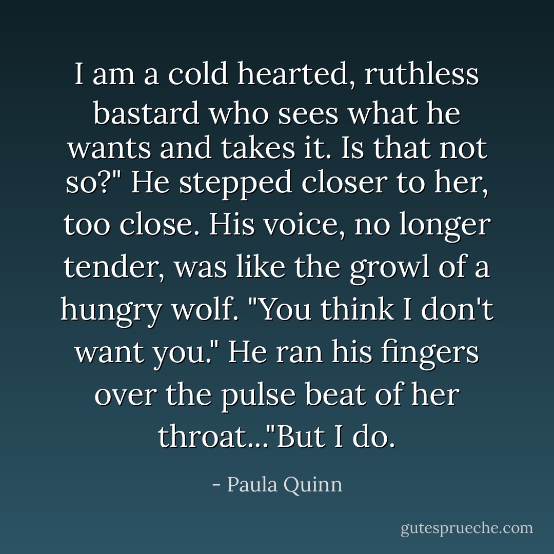 I am a cold hearted, ruthless bastard who sees what he wants and takes it. Is that not so?" He stepped closer to her, too close. His voice, no longer tender, was like the growl of a hungry wolf. "You think I don't want you." He ran his fingers over the pulse beat of her throat..."But I do. - Paula Quinn