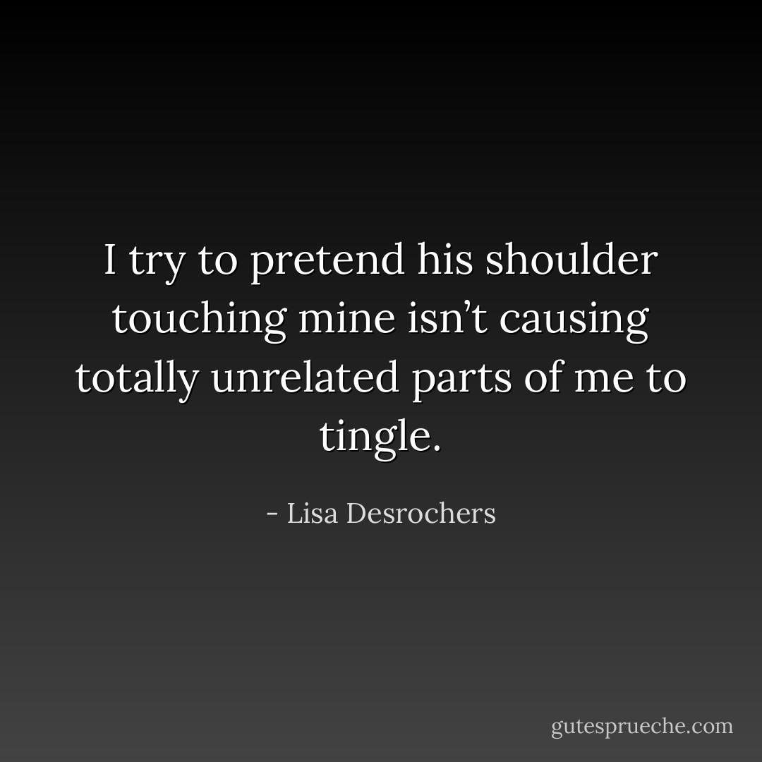 I try to pretend his shoulder touching mine isn’t causing totally unrelated parts of me to tingle. - Lisa Desrochers