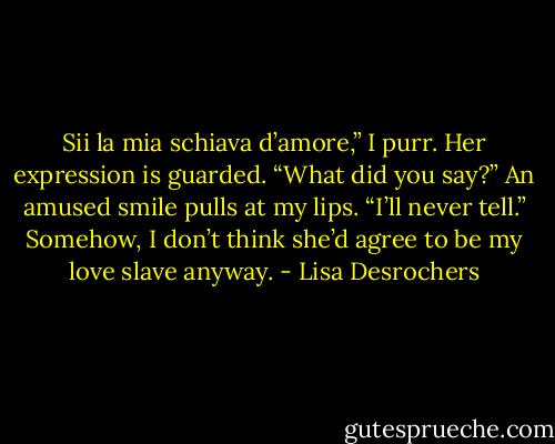 Sii la mia schiava d’amore,” I purr.<br />Her expression is guarded. “What did you say?”<br />An amused smile pulls at my lips. “I’ll never tell.” Somehow, I don’t think she’d agree to be my love slave anyway. - Lisa Desrochers