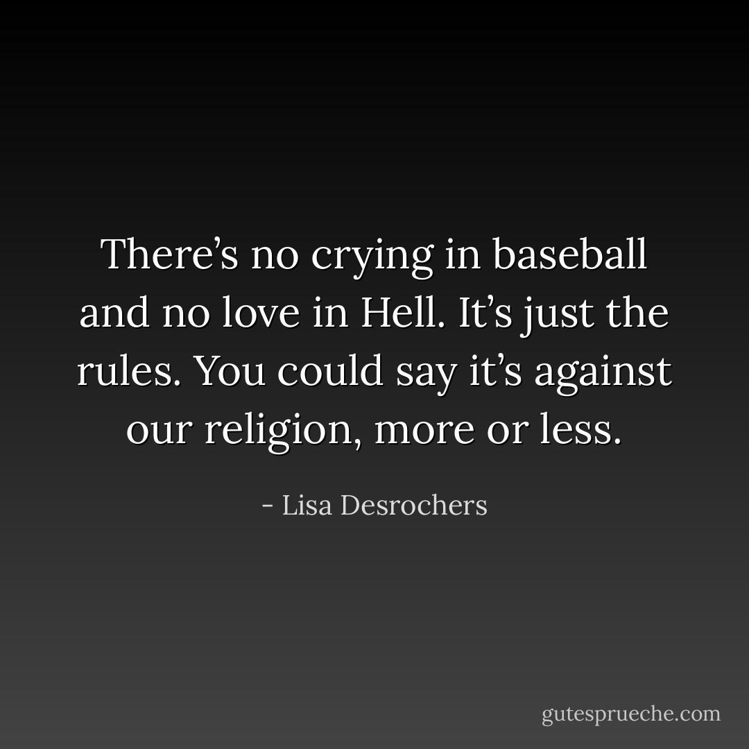 There’s no crying in baseball and no love in Hell. It’s just the rules. You could say it’s against our religion, more or less. - Lisa Desrochers