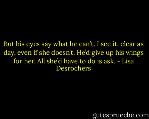 But his eyes say what he can’t. I see it, clear as day, even if she doesn’t. He’d give up his wings for her. All she’d have to do is ask. - Lisa Desrochers