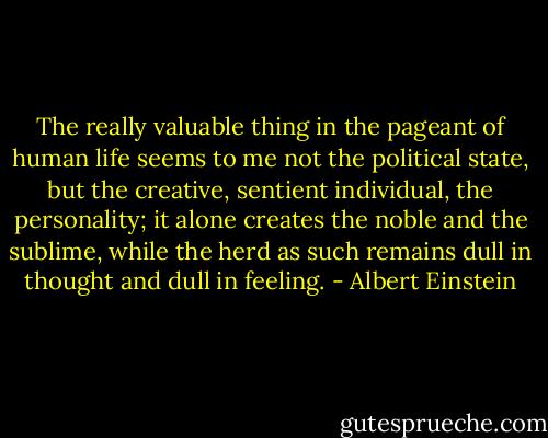 The really valuable thing in the pageant of human life seems to me not the political state, but the creative, sentient individual, the personality; it alone creates the noble and the sublime, while the herd as such remains dull in thought and dull in feeling. - Albert Einstein