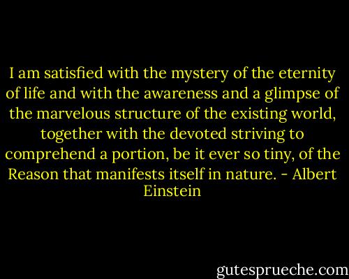 I am satisfied with the mystery of the eternity of life and with the awareness and a glimpse of the marvelous structure of the existing world, together with the devoted striving to comprehend a portion, be it ever so tiny, of the Reason that manifests itself in nature. - Albert Einstein