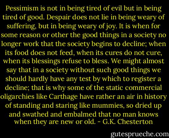 Pessimism is not in being tired of evil but in being tired of good. Despair does not lie in being weary of suffering, but in being weary of joy. It is when for some reason or other the good things in a society no longer work that the society<br />begins to decline; when its food does not feed, when its cures do not cure, when its blessings refuse to bless. We might almost say that in a society without such good things we should hardly have any test by which to register a decline; that is why some of the static commercial oligarchies like Carthage have rather an air in history of standing and staring like mummies, so dried up and swathed and embalmed that no man knows when they are new or old. - G.K. Chesterton