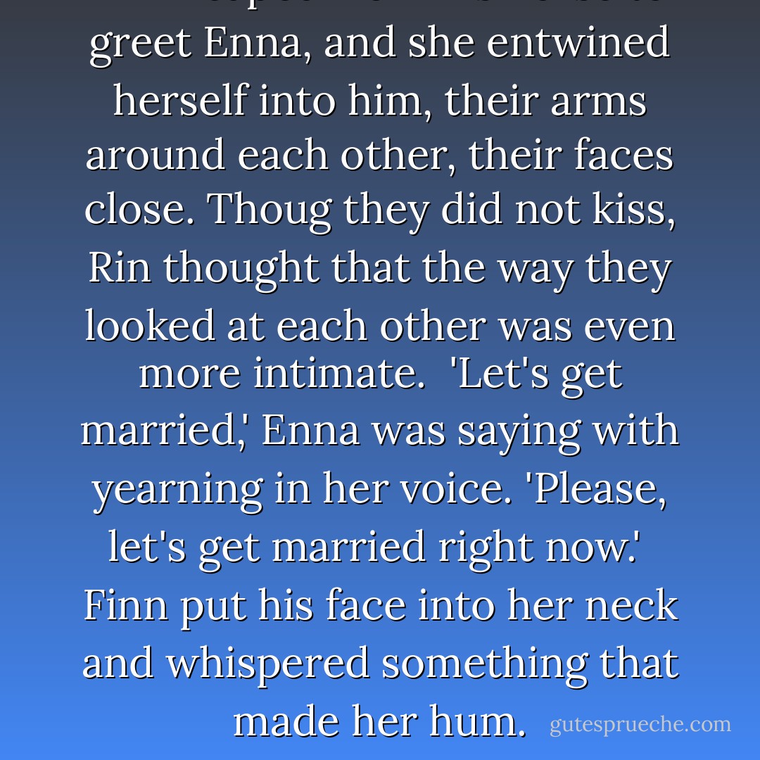 Finn leaped from his horse to greet Enna, and she entwined herself into him, their arms around each other, their faces close. Thoug they did not kiss, Rin thought that the way they looked at each other was even more intimate.<br /> 'Let's get married,' Enna was saying with yearning in her voice. 'Please, let's get married right now.'<br /> Finn put his face into her neck and whispered something that made her hum. - Shannon Hale