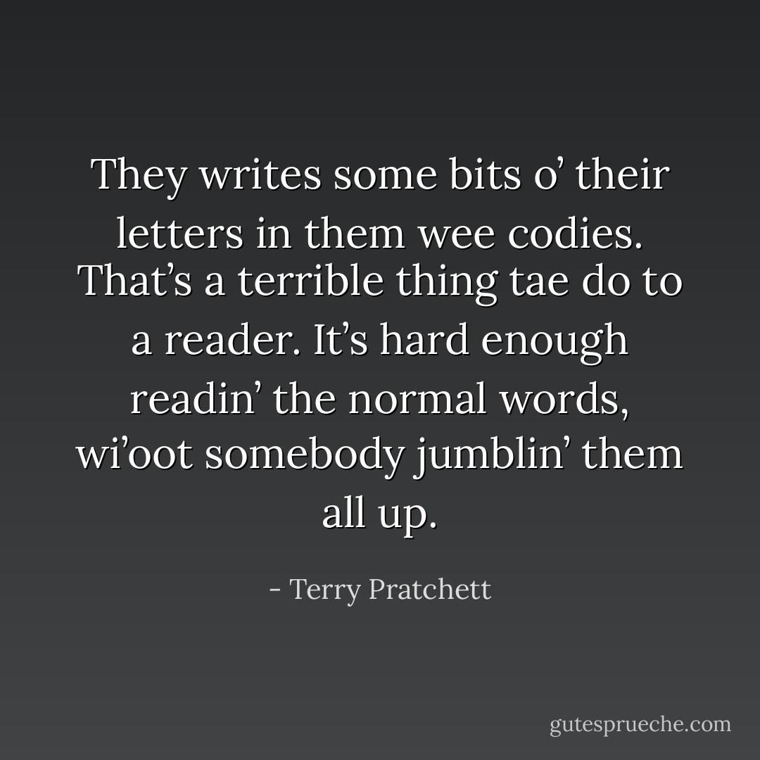They writes some bits o’ their letters in them wee codies. That’s a terrible thing tae do to a reader. It’s hard enough readin’ the normal words, wi’oot somebody jumblin’ them all up. - Terry Pratchett