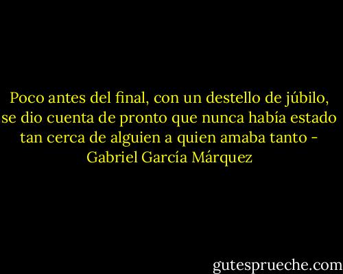 Poco antes del final, con un destello de júbilo, se dio cuenta de pronto que nunca había estado tan cerca de alguien a quien amaba tanto - Gabriel García Márquez