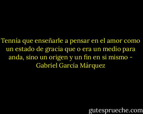 Tennía que enseñarle a pensar en el amor como un estado de gracia que o era un medio para anda, sino un origen y un fin en si mismo - Gabriel García Márquez