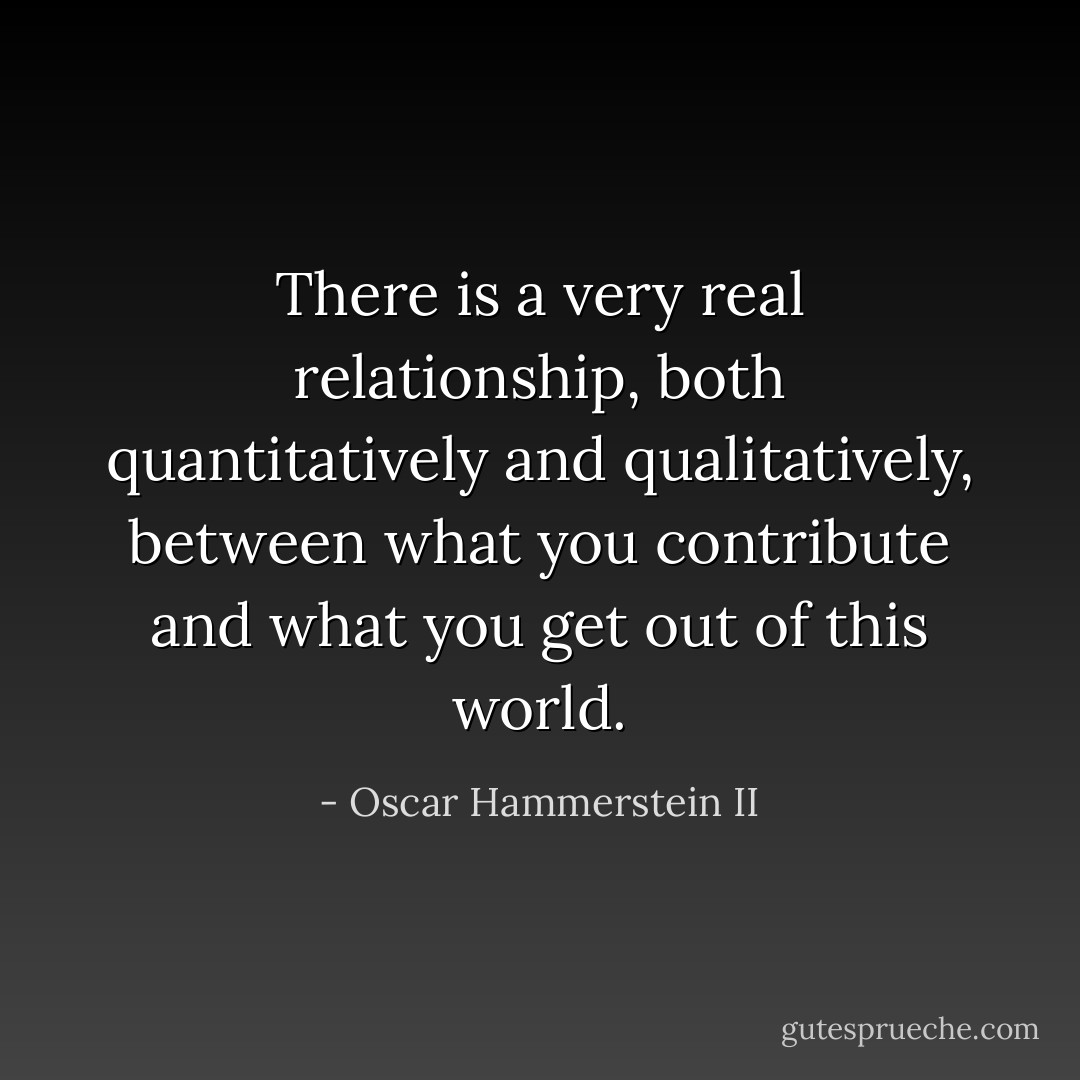 There is a very real relationship, both quantitatively and qualitatively, between what you contribute and what you get out of this world. - Oscar Hammerstein II