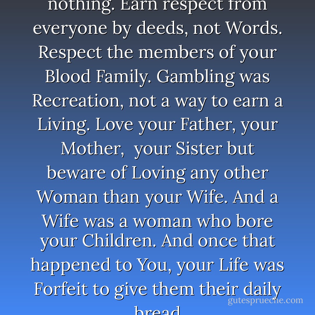 Never show anger at slight, tell nothing. Earn respect from everyone by deeds, not Words. Respect the members of your Blood Family. Gambling was Recreation, not a way to earn a Living. Love your Father, your Mother,<br /> your Sister but beware of Loving any other Woman than your Wife. And a Wife was a woman who bore your Children. And once that happened to You, your Life was Forfeit to give them their daily bread - Mario Puzo