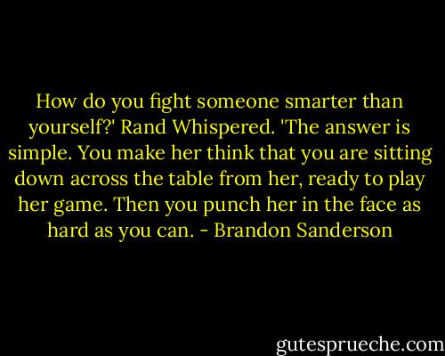 How do you fight someone smarter than yourself?' Rand Whispered. 'The answer is simple. You make her think that you are sitting down across the table from her, ready to play her game. Then you punch her in the face as hard as you can. - Brandon Sanderson