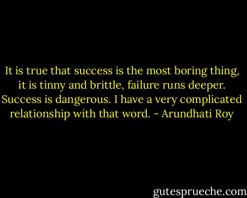 It is true that success is the most boring thing, it is tinny and brittle, failure runs deeper. Success is dangerous. I have a very complicated relationship with that word. - Arundhati Roy