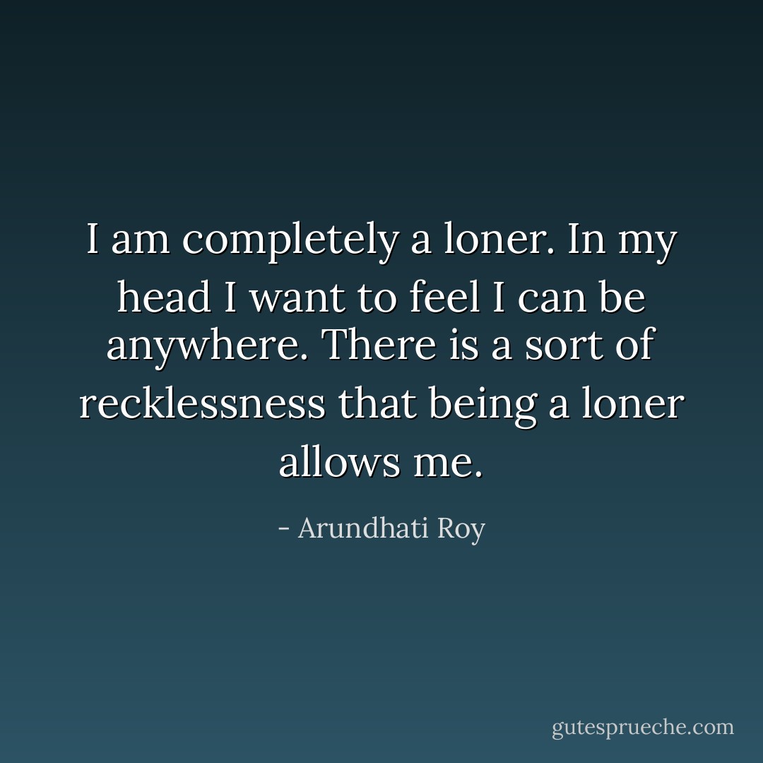 I am completely a loner. In my head I want to feel I can be anywhere. There is a sort of recklessness that being a loner allows me. - Arundhati Roy