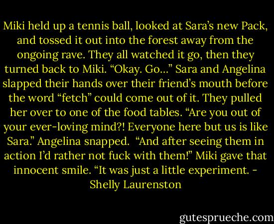 Miki held up a tennis ball, looked at Sara’s new Pack, and tossed it out into the forest away from the ongoing rave. They all watched it go, then they turned back to Miki.<br />“Okay. Go…”<br />Sara and Angelina slapped their hands over their friend’s mouth before the word “fetch” could come out of it.<br />They pulled her over to one of the food tables.<br />“Are you out of your ever-loving mind?! Everyone here but us is like Sara.” Angelina snapped. <br />“And after seeing them in action I’d rather not fuck with them!”<br />Miki gave that innocent smile. “It was just a little experiment. - Shelly Laurenston