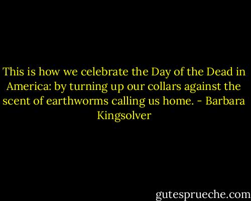 This is how we celebrate the Day of the Dead in America: by turning up our collars against the scent of earthworms calling us home. - Barbara Kingsolver
