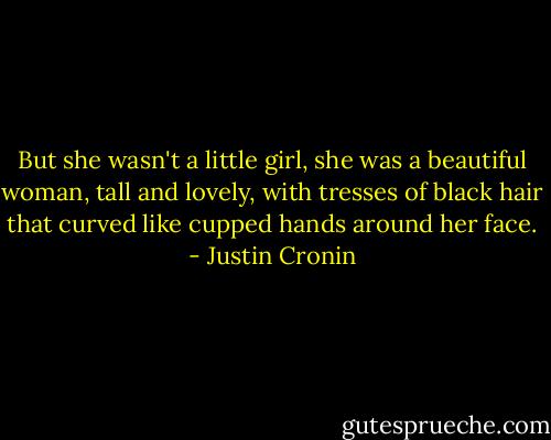 But she wasn't a little girl, she was a beautiful woman, tall and lovely, with tresses of black hair that curved like cupped hands around her face. - Justin Cronin