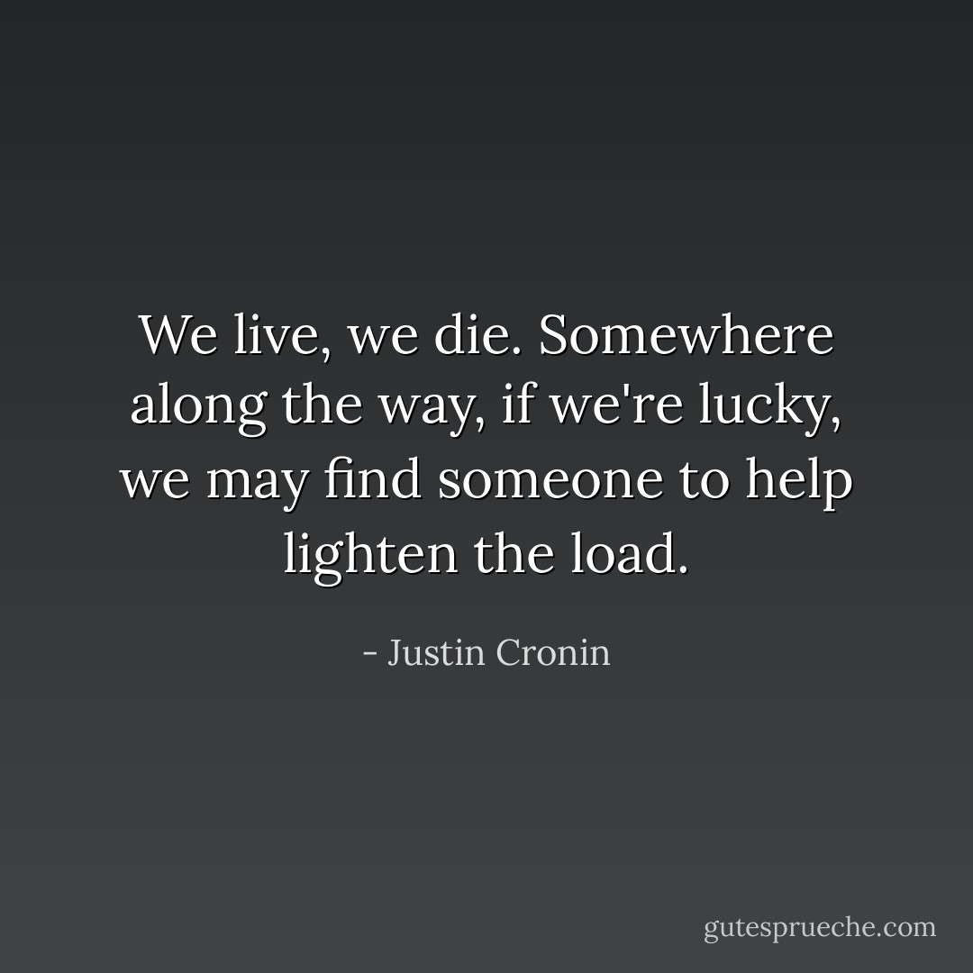 We live, we die. Somewhere along the way, if we're lucky, we may find someone to help lighten the load. - Justin Cronin