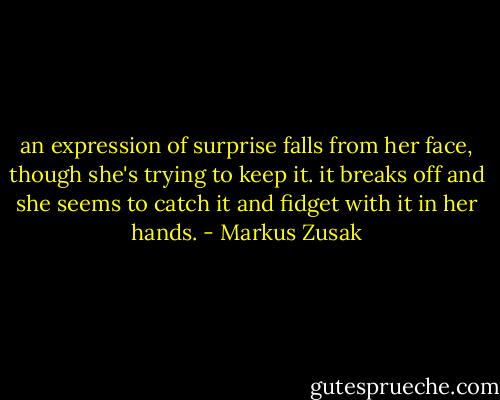 an expression of surprise falls from her face, though she's trying to keep it. it breaks off and she seems to catch it and fidget with it in her hands. - Markus Zusak