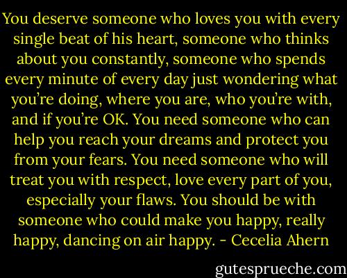 You deserve someone who loves you with every single beat of his heart, someone who thinks about you constantly, someone who spends every minute of every day just wondering what you’re doing, where you are, who you’re with, and if you’re OK. You need someone who can help you reach your dreams and protect you from your fears. You need someone who will treat you with respect, love every part of you, especially your flaws. You should be with someone who could make you happy, really happy, dancing on air happy. - Cecelia Ahern