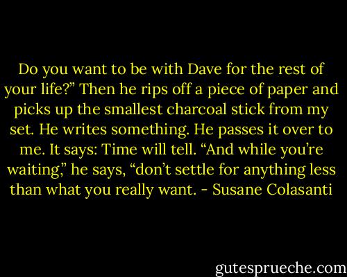 Do you want to be with Dave for the rest of your life?” Then he rips off a piece of paper and picks up<br />the smallest charcoal stick from my set. He writes something. He passes it over to me.<br />It says:<br />Time will tell.<br />“And while you’re waiting,” he says, “don’t settle for anything less than what you really want. - Susane Colasanti