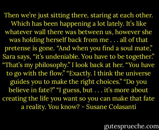 Then we’re just sitting there, staring at each other. Which has been happening a lot lately. It’s like<br />whatever wall there was between us, however she was holding herself back from me . . . all of that<br />pretense is gone.<br />“And when you find a soul mate,” Sara says, “it’s undeniable. You have to be together.”<br />“That’s my philosophy.” I look back at her. “You have to go with the flow.”<br />“Exactly. I think the universe guides you to make the right choices.”<br />“Do you believe in fate?”<br />“I guess, but . . . it’s more about creating the life you want so you can make that fate a reality. You<br />know? - Susane Colasanti