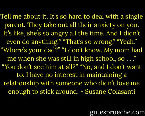 Tell me about it. It’s so hard to deal with a single parent. They take out all their anxiety on you. It’s like,<br />she’s so angry all the time. And I didn’t even do anything!”<br />“That’s so wrong.”<br />“Yeah.”<br />“Where’s your dad?”<br />“I don’t know. My mom had me when she was still in high school, so . . .”<br />“You don’t see him at all?”<br />“No, and I don’t want to. I have no interest in maintaining a relationship with someone who didn’t love<br />me enough to stick around. - Susane Colasanti